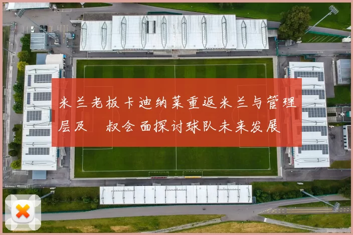 米兰老板卡迪纳莱重返米兰与管理层及囧叔会面探讨球队未来发展