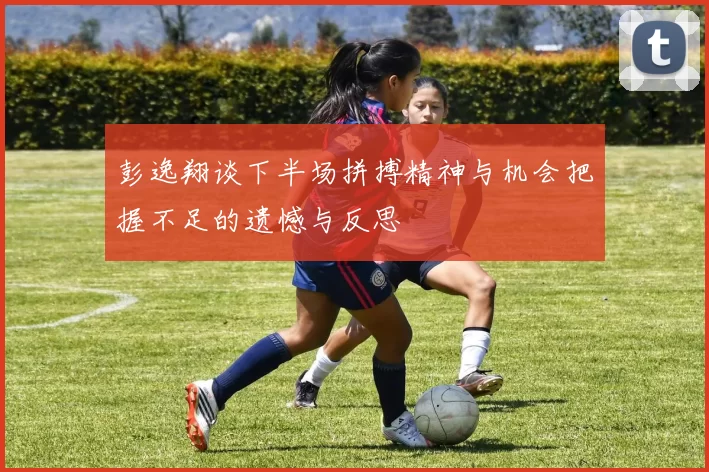 彭逸翔谈下半场拼搏精神与机会把握不足的遗憾与反思
