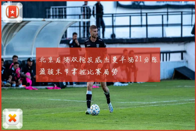 北京后场双枪发威杰曼半场21分陈盈骏末节掌控比赛局势