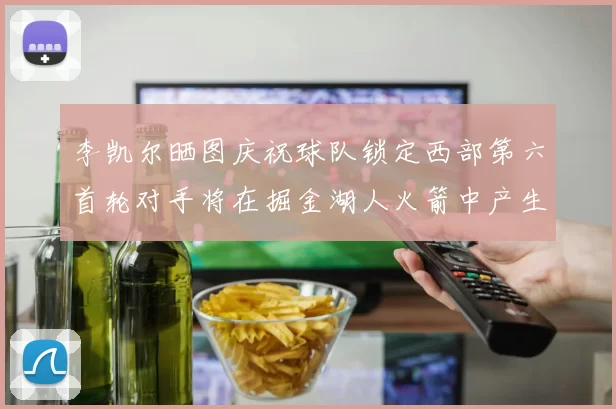 李凯尔晒图庆祝球队锁定西部第六首轮对手将在掘金湖人火箭中产生