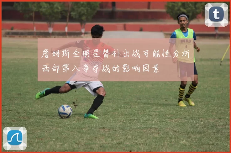 詹姆斯全明星替补出战可能性分析西部第八争夺战的影响因素