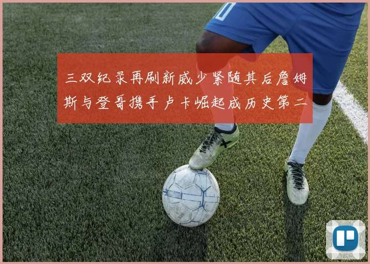 三双纪录再刷新威少紧随其后詹姆斯与登哥携手卢卡崛起成历史第二