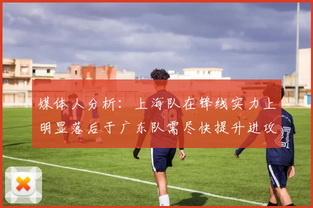 媒体人分析：上海队在锋线实力上明显落后于广东队需尽快提升进攻火力