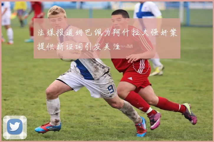 法媒报道姆巴佩为阿什拉夫强奸案提供新证词引发关注