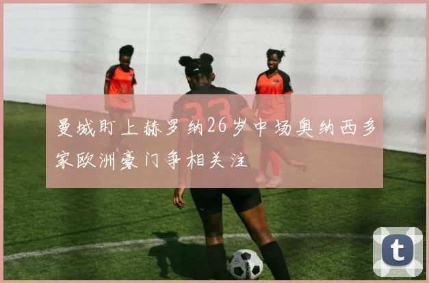 曼城盯上赫罗纳26岁中场奥纳西多家欧洲豪门争相关注