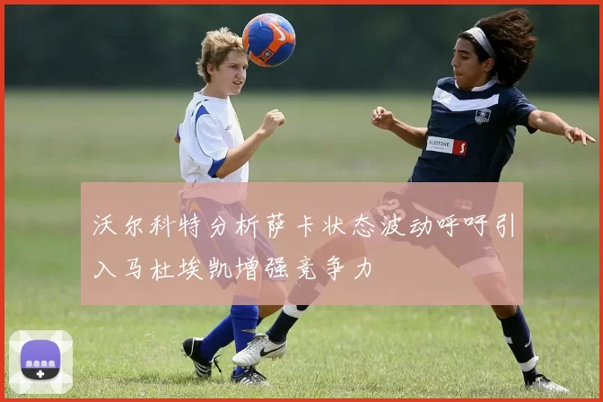 沃尔科特分析萨卡状态波动呼吁引入马杜埃凯增强竞争力