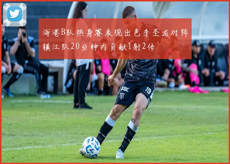 海港B队热身赛表现出色李圣龙对阵镇江队20分钟内贡献1射2传