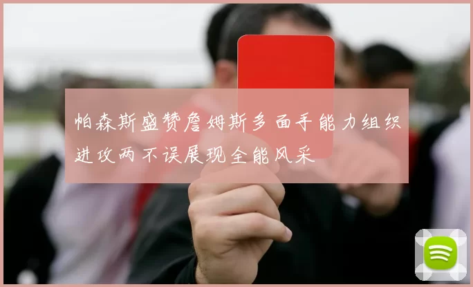帕森斯盛赞詹姆斯多面手能力组织进攻两不误展现全能风采