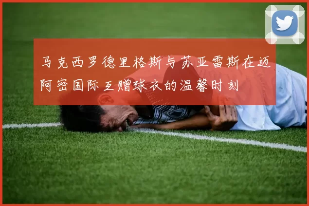 马克西罗德里格斯与苏亚雷斯在迈阿密国际互赠球衣的温馨时刻
