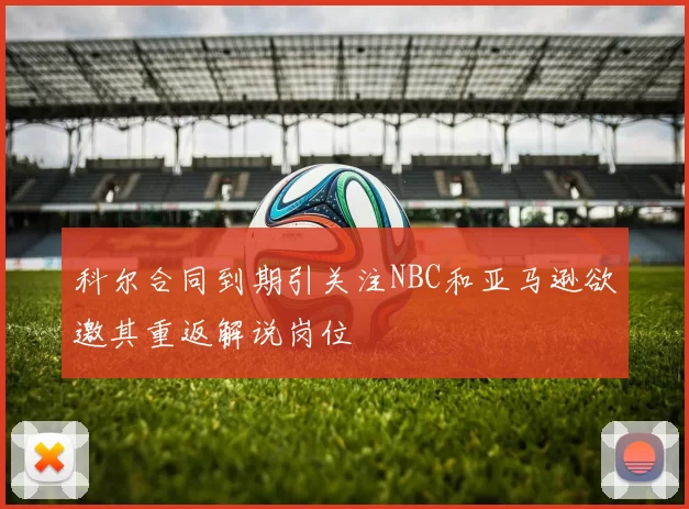 科尔合同到期引关注NBC和亚马逊欲邀其重返解说岗位