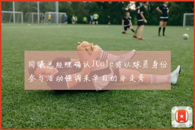 同曦总经理确认JCole将以球员身份参与活动强调来华目的非走秀