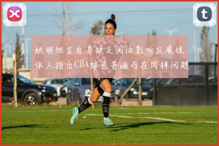 姚明坦言自身缺乏阅读影响发展媒体人指出CBA球员普遍存在同样问题