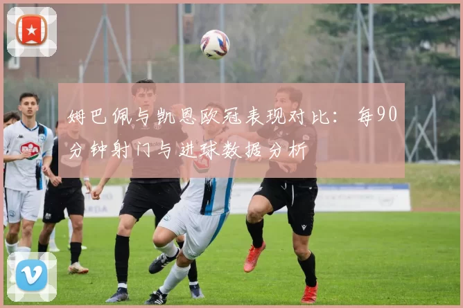 姆巴佩与凯恩欧冠表现对比：每90分钟射门与进球数据分析