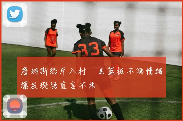 詹姆斯怒斥八村塁丢篮板不满情绪爆发现场直言不讳