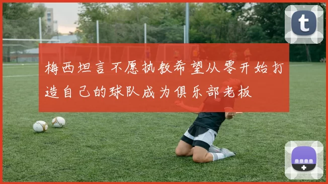 梅西坦言不愿执教希望从零开始打造自己的球队成为俱乐部老板