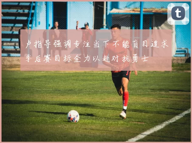 卢指导强调专注当下不能盲目追求季后赛目标全力以赴对抗勇士