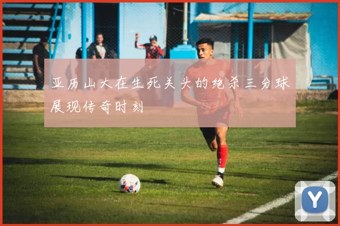 亚历山大在生死关头的绝杀三分球展现传奇时刻