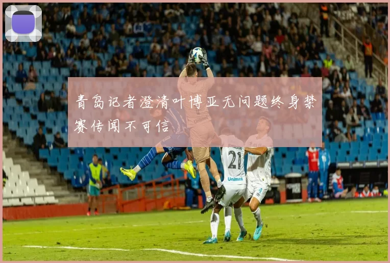 青岛记者澄清叶博亚无问题终身禁赛传闻不可信