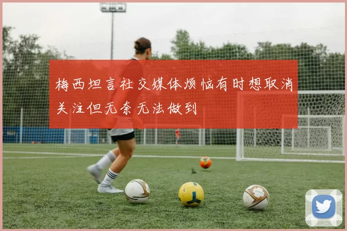 梅西坦言社交媒体烦恼有时想取消关注但无奈无法做到