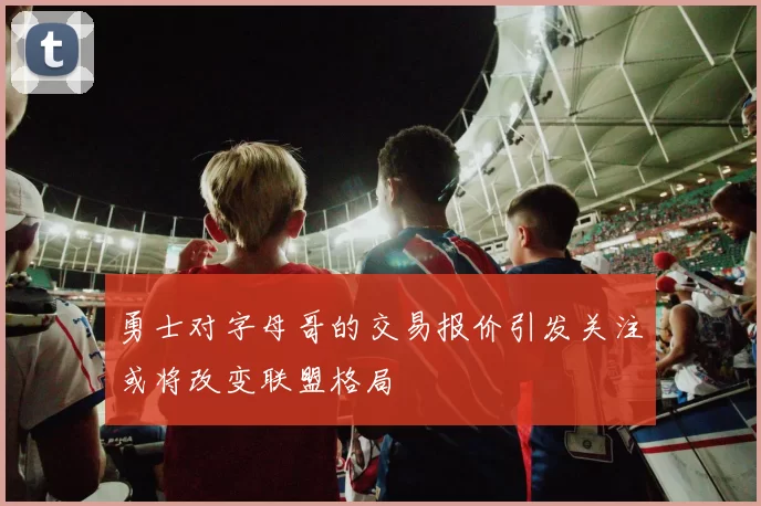 勇士对字母哥的交易报价引发关注或将改变联盟格局